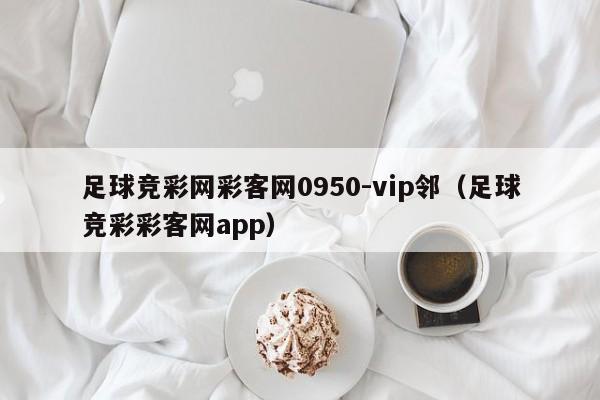 足球竞彩网彩客网0950-vip邻（足球竞彩彩客网app）