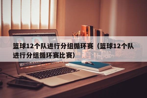 篮球12个队进行分组循环赛（篮球12个队进行分组循环赛比赛）