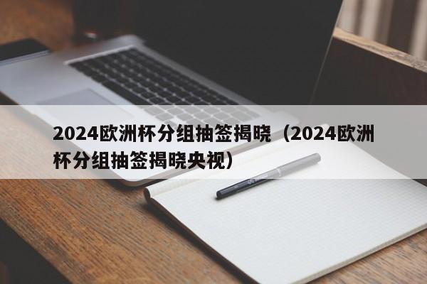 2024欧洲杯分组抽签揭晓（2024欧洲杯分组抽签揭晓央视）