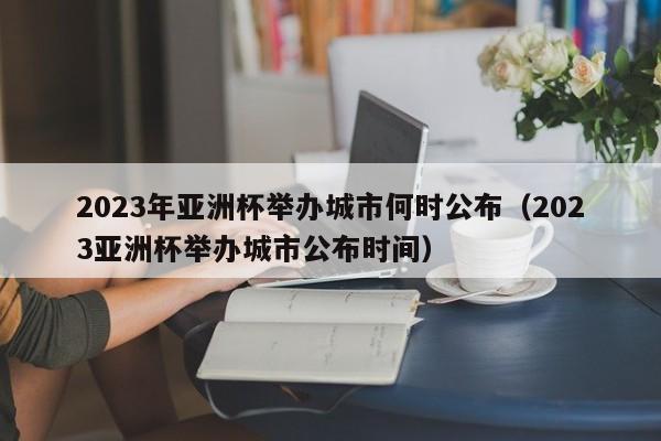 2023年亚洲杯举办城市何时公布（2023亚洲杯举办城市公布时间）