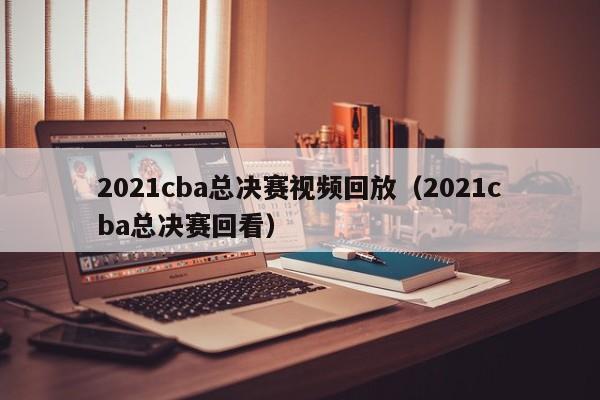 2021cba总决赛视频回放（2021cba总决赛回看）