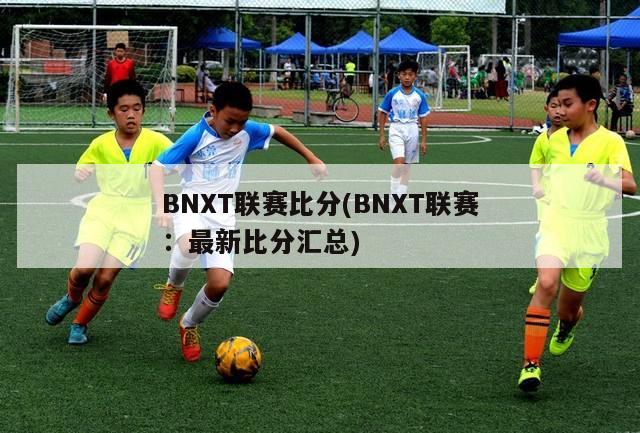 BNXT联赛比分(BNXT联赛：最新比分汇总)