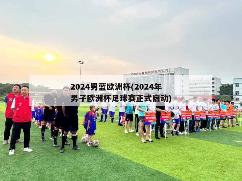 2024男蓝欧洲杯(2024年男子欧洲杯足球赛正式启动)