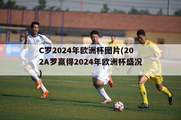 C罗2024年欧洲杯图片(202A罗赢得2024年欧洲杯盛况)