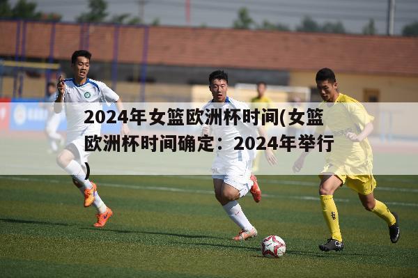 2024年女篮欧洲杯时间(女篮欧洲杯时间确定：2024年举行)