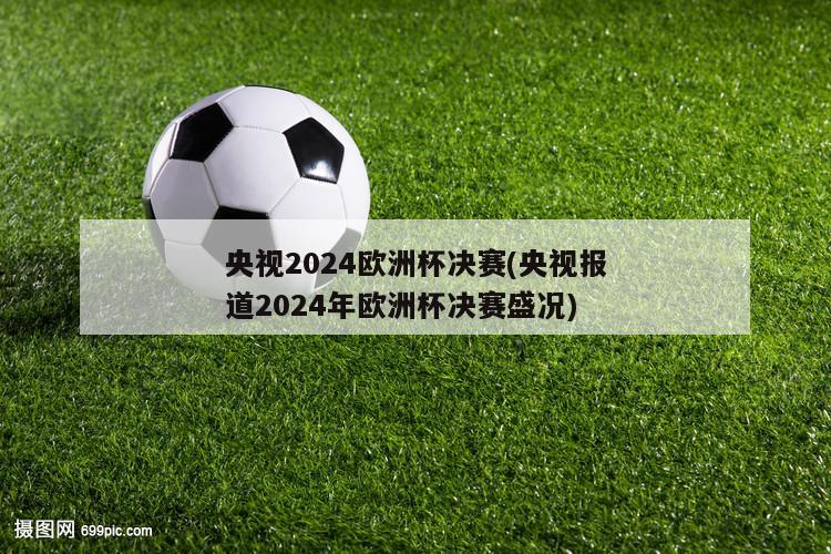 央视2024欧洲杯决赛(央视报道2024年欧洲杯决赛盛况)