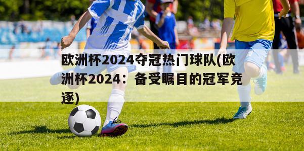 欧洲杯2024夺冠热门球队(欧洲杯2024：备受瞩目的冠军竞逐)