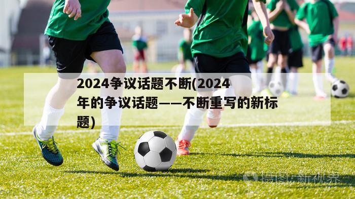 2024争议话题不断(2024年的争议话题——不断重写的新标题)