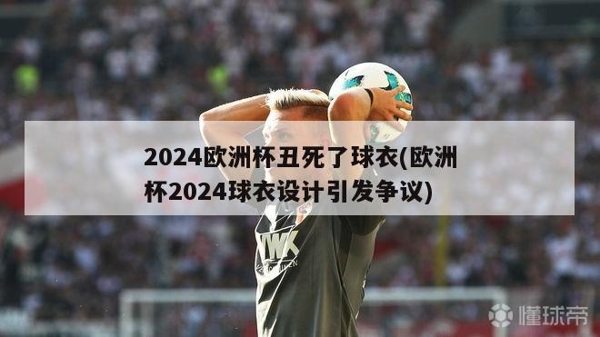 2024欧洲杯丑死了球衣(欧洲杯2024球衣设计引发争议)