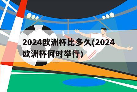 2024欧洲杯比多久(2024欧洲杯何时举行)